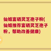 仙姐富硒灵芝孢子粉(仙姐推荐富硒灵芝孢子粉，帮助改善健康)