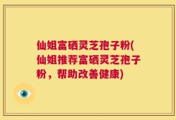 仙姐富硒灵芝孢子粉(仙姐推荐富硒灵芝孢子粉，帮助改善健康)