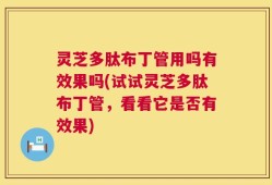 灵芝多肽布丁管用吗有效果吗(试试灵芝多肽布丁管，看看它是否有效果)