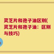 灵芝片和孢子油区别(灵芝片和孢子油：区别与技巧)
