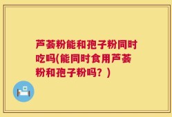 芦荟粉能和孢子粉同时吃吗(能同时食用芦荟粉和孢子粉吗？)