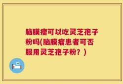 脑膜瘤可以吃灵芝孢子粉吗(脑膜瘤患者可否服用灵芝孢子粉？)