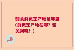 韶关鲜灵芝产地是哪里(鲜灵芝产地在哪？韶关揭晓！)