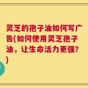 灵芝的孢子油如何写广告(如何使用灵芝孢子油，让生命活力更强？)