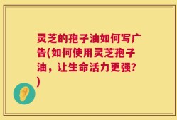 灵芝的孢子油如何写广告(如何使用灵芝孢子油，让生命活力更强？)