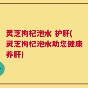 灵芝枸杞泡水 护肝(灵芝枸杞泡水助您健康养肝)