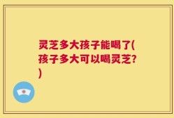 灵芝多大孩子能喝了(孩子多大可以喝灵芝？)