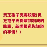 灵芝孢子壳寡胶囊(灵芝孢子壳提取物制成的胶囊，新闻报道你知道的事情！)