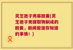 灵芝孢子壳寡胶囊(灵芝孢子壳提取物制成的胶囊，新闻报道你知道的事情！)