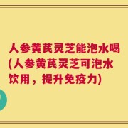 人参黄芪灵芝能泡水喝(人参黄芪灵芝可泡水饮用，提升免疫力)