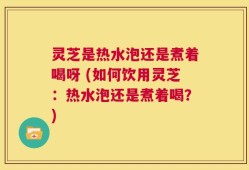 灵芝是热水泡还是煮着喝呀 (如何饮用灵芝：热水泡还是煮着喝？)