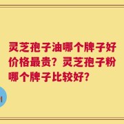 灵芝孢子油哪个牌子好价格最贵？灵芝孢子粉哪个牌子比较好？