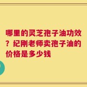 哪里的灵芝孢子油功效？纪刚老师卖孢子油的价格是多少钱