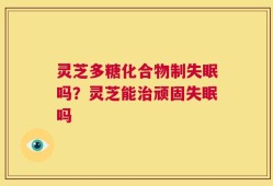 灵芝多糖化合物制失眠吗？灵芝能治顽固失眠吗