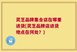 灵芝品牌集合店在哪里进货(灵芝品牌店进货地点在何处？)