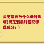 灵芝酒要放什么最好喝呢(灵芝酒最好搭配哪些成分？)