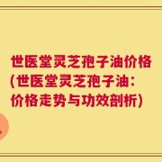 世医堂灵芝孢子油价格(世医堂灵芝孢子油：价格走势与功效剖析)