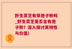 野生灵芝有带孢子粉吗_野生灵芝是否含有孢子粉？深入探讨其特性与价值)