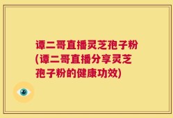 谭二哥直播灵芝孢子粉(谭二哥直播分享灵芝孢子粉的健康功效)