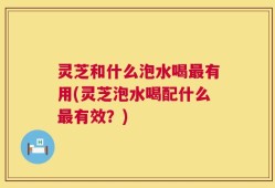 灵芝和什么泡水喝最有用(灵芝泡水喝配什么最有效？)