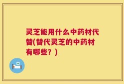 灵芝能用什么中药材代替(替代灵芝的中药材有哪些？)