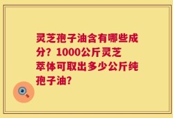 灵芝孢子油含有哪些成分？1000公斤灵芝萃体可取出多少公斤纯孢子油？