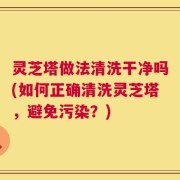 灵芝塔做法清洗干净吗(如何正确清洗灵芝塔，避免污染？)