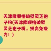 天津隆顺榕破壁灵芝孢子粉(天津隆顺榕破壁灵芝孢子粉，提高免疫力！)