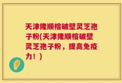天津隆顺榕破壁灵芝孢子粉(天津隆顺榕破壁灵芝孢子粉，提高免疫力！)
