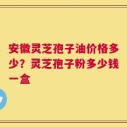 安徽灵芝孢子油价格多少？灵芝孢子粉多少钱一盒
