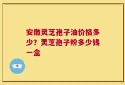 安徽灵芝孢子油价格多少？灵芝孢子粉多少钱一盒