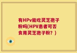 有HPv能吃灵芝孢子粉吗(HPV患者可否食用灵芝孢子粉？)