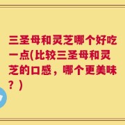 三圣母和灵芝哪个好吃一点(比较三圣母和灵芝的口感，哪个更美味？)