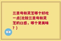 三圣母和灵芝哪个好吃一点(比较三圣母和灵芝的口感，哪个更美味？)