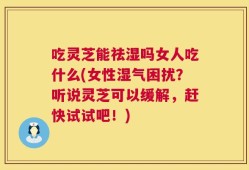 吃灵芝能祛湿吗女人吃什么(女性湿气困扰？听说灵芝可以缓解，赶快试试吧！)