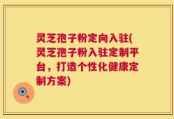 灵芝孢子粉定向入驻(灵芝孢子粉入驻定制平台，打造个性化健康定制方案)