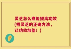 灵芝怎么煮能提高功效(煮灵芝的正确方法，让功效加倍！)