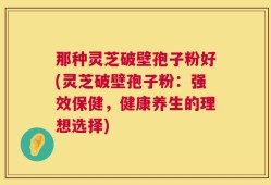 那种灵芝破壁孢子粉好(灵芝破壁孢子粉：强效保健，健康养生的理想选择)