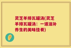 灵芝羊排瓦罐汤(灵芝羊排瓦罐汤：一道滋补养生的美味佳肴)