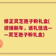 修正灵芝孢子粉礼盒(迎接新年，送礼佳选——灵芝孢子粉礼盒)