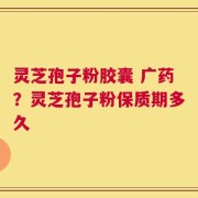 灵芝孢子粉胶囊 广药？灵芝孢子粉保质期多久