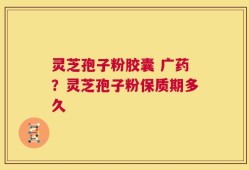 灵芝孢子粉胶囊 广药？灵芝孢子粉保质期多久