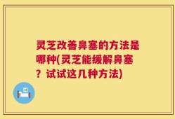 灵芝改善鼻塞的方法是哪种(灵芝能缓解鼻塞？试试这几种方法)