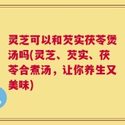灵芝可以和芡实茯苓煲汤吗(灵芝、芡实、茯苓合煮汤，让你养生又美味)
