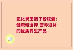 元化灵芝孢子粉胶囊：健康新选择 营养滋补的优质养生产品