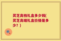 灵芝高档礼盒多少钱(灵芝高端礼盒价格是多少？)