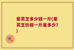 紫灵芝多少钱一斤(紫灵芝价格一斤是多少？)
