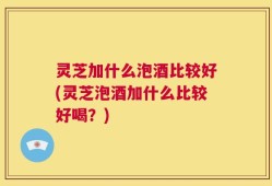 灵芝加什么泡酒比较好(灵芝泡酒加什么比较好喝？)
