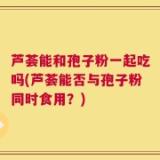 芦荟能和孢子粉一起吃吗(芦荟能否与孢子粉同时食用？)