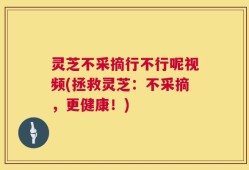 灵芝不采摘行不行呢视频(拯救灵芝：不采摘，更健康！)